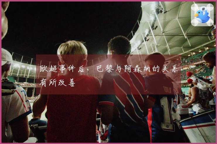 欧超事件后，巴黎与阿森纳的关系有所改善