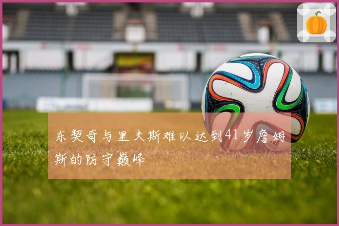 东契奇与里夫斯难以达到41岁詹姆斯的防守巅峰
