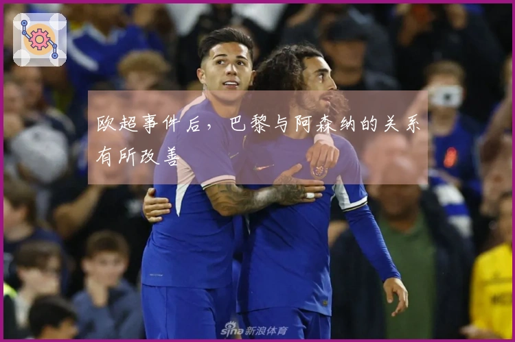 欧超事件后，巴黎与阿森纳的关系有所改善